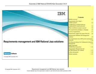 Essentials of IBM Rational DOORS Next Generation V4.01
Requirements management and IBM Rational Jazz solutions 1© Copyright IBM Corporation 2013
Course materials may not be reproduced in whole or in part without the prior written permission of IBM.
© Copyright IBM Corporation 2013
Requirements management and IBM Rational Jazz solutions
Contents
Module overview 1-2
Requirements drive today’s
complex projects 1-3
Complexities in software delivery
compounded by market pressures 1-4
What contributes to project success? 1-5
The requirements paradigm is changing 1-6
Levels of requirements 1-7
Requirements support the project lifecycle 1-8
Requirements definition and management
practices 1-9
Key requirements for an RM system (and project
lifecycle) 1-10
The Rational solution for Collaborative Lifecycle
Management 1-11
IBM® Rational®
DOORS Next Generation 1-12
Requirements Management and
the IBM Rational Jazz solution 1-13
Further information 1-14
Module summary 1-15
 