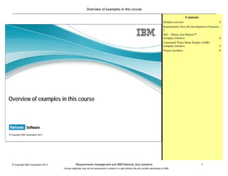 Overview of examples in this course
Requirements management and IBM Rational Jazz solutions 1© Copyright IBM Corporation 2013
Course materials may not be reproduced in whole or in part without the prior written permission of IBM.
© Copyright IBM Corporation 2013
Overview of examples in this course
Contents
Module overview -2
Requirements drive the development of projects -
3
JKE – Money that Matters™
company initiative -4
Automated Water Meter Reader (AMR)
company initiative -5
Project members -6
 