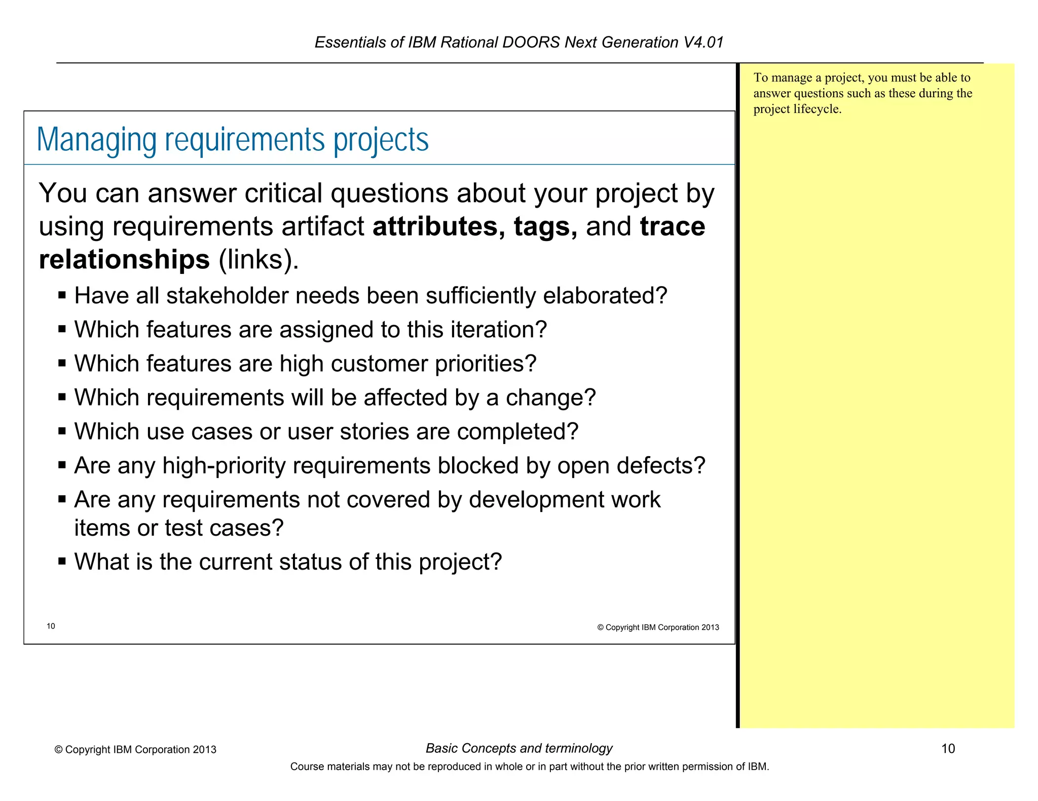 Essentials of IBM Rational DOORS Next Generation V4.01
Basic Concepts and terminology 10© Copyright IBM Corporation 2013
Course materials may not be reproduced in whole or in part without the prior written permission of IBM.
10 © Copyright IBM Corporation 2013
Managing requirements projects
You can answer critical questions about your project by
using requirements artifact attributes, tags, and trace
relationships (links).
 Have all stakeholder needs been sufficiently elaborated?
 Which features are assigned to this iteration?
 Which features are high customer priorities?
 Which requirements will be affected by a change?
 Which use cases or user stories are completed?
 Are any high-priority requirements blocked by open defects?
 Are any requirements not covered by development work
items or test cases?
 What is the current status of this project?
To manage a project, you must be able to
answer questions such as these during the
project lifecycle.
 