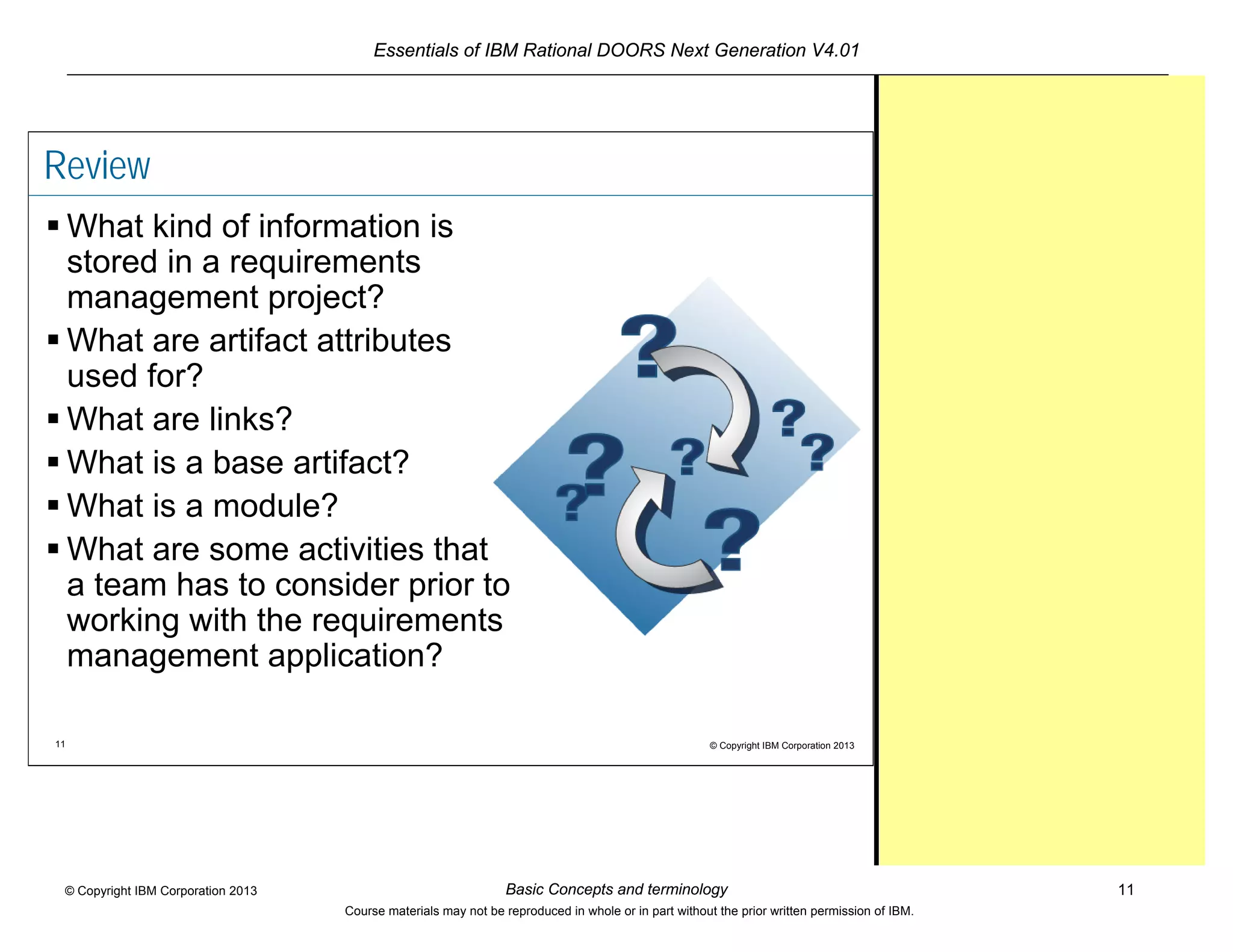 Essentials of IBM Rational DOORS Next Generation V4.01
Basic Concepts and terminology 11© Copyright IBM Corporation 2013
Course materials may not be reproduced in whole or in part without the prior written permission of IBM.
11 © Copyright IBM Corporation 2013
Review
 What kind of information is
stored in a requirements
management project?
 What are artifact attributes
used for?
 What are links?
 What is a base artifact?
 What is a module?
 What are some activities that
a team has to consider prior to
working with the requirements
management application?
 
