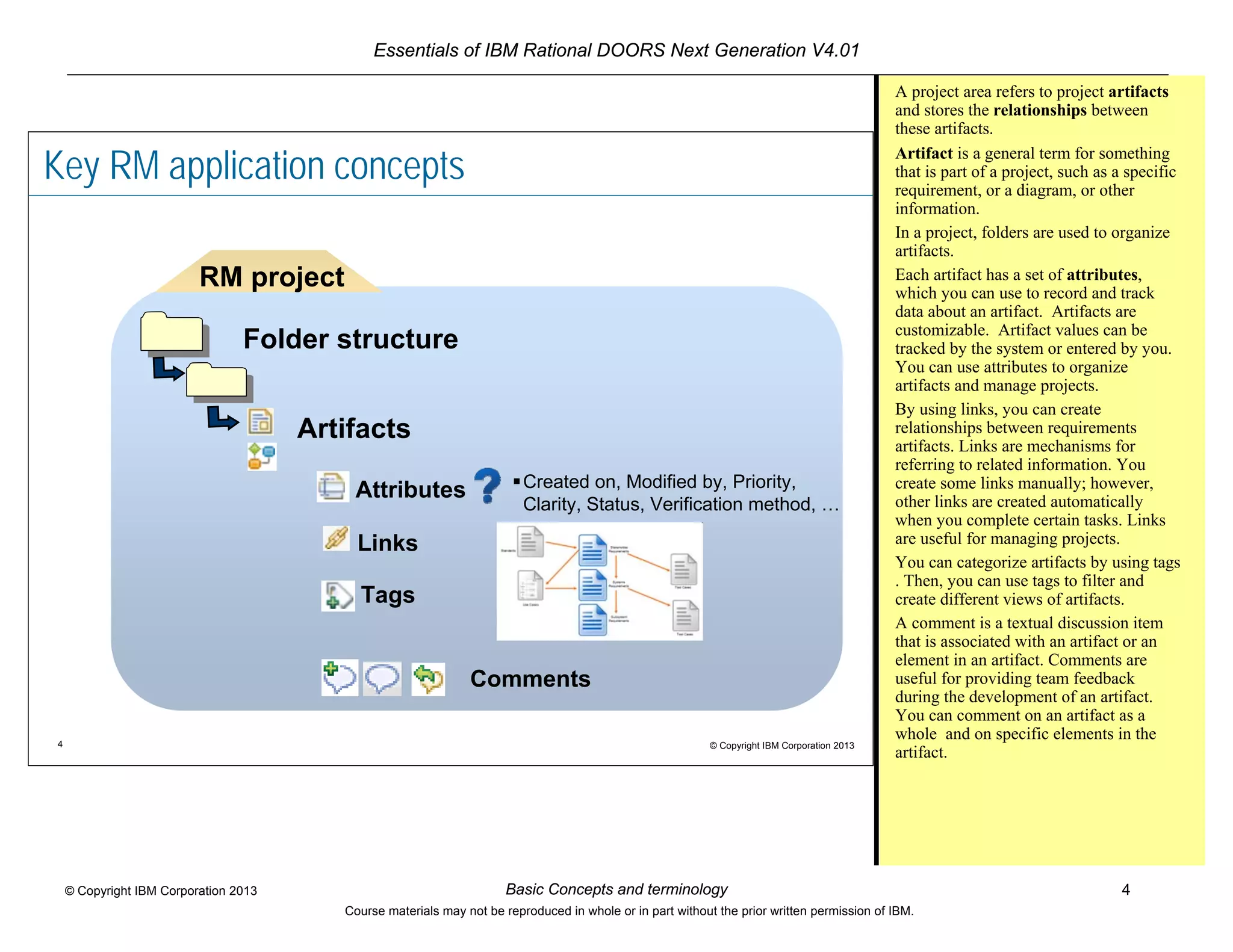 Essentials of IBM Rational DOORS Next Generation V4.01
Basic Concepts and terminology 4© Copyright IBM Corporation 2013
Course materials may not be reproduced in whole or in part without the prior written permission of IBM.
4 © Copyright IBM Corporation 2013
Key RM application concepts
Artifacts
Folder structure
RM project
Attributes Created on, Modified by, Priority,
Clarity, Status, Verification method, …
Links
Tags
Comments
A project area refers to project artifacts
and stores the relationships between
these artifacts.
Artifact is a general term for something
that is part of a project, such as a specific
requirement, or a diagram, or other
information.
In a project, folders are used to organize
artifacts.
Each artifact has a set of attributes,
which you can use to record and track
data about an artifact. Artifacts are
customizable. Artifact values can be
tracked by the system or entered by you.
You can use attributes to organize
artifacts and manage projects.
By using links, you can create
relationships between requirements
artifacts. Links are mechanisms for
referring to related information. You
create some links manually; however,
other links are created automatically
when you complete certain tasks. Links
are useful for managing projects.
You can categorize artifacts by using tags
. Then, you can use tags to filter and
create different views of artifacts.
A comment is a textual discussion item
that is associated with an artifact or an
element in an artifact. Comments are
useful for providing team feedback
during the development of an artifact.
You can comment on an artifact as a
whole and on specific elements in the
artifact.
 