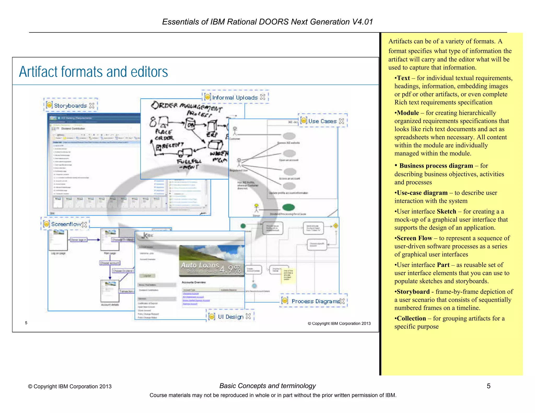 Essentials of IBM Rational DOORS Next Generation V4.01
Basic Concepts and terminology 5© Copyright IBM Corporation 2013
Course materials may not be reproduced in whole or in part without the prior written permission of IBM.
5 © Copyright IBM Corporation 2013
Artifact formats and editors
Artifacts can be of a variety of formats. A
format specifies what type of information the
artifact will carry and the editor what will be
used to capture that information.
•Text – for individual textual requirements,
headings, information, embedding images
or pdf or other artifacts, or even complete
Rich text requirements specification
•Module – for creating hierarchically
organized requirements specifications that
looks like rich text documents and act as
spreadsheets when necessary. All content
within the module are individually
managed within the module.
• Business process diagram – for
describing business objectives, activities
and processes
•Use-case diagram – to describe user
interaction with the system
•User interface Sketch – for creating a a
mock-up of a graphical user interface that
supports the design of an application.
•Screen Flow – to represent a sequence of
user-driven software processes as a series
of graphical user interfaces
•User interface Part – as reusable set of
user interface elements that you can use to
populate sketches and storyboards.
•Storyboard - frame-by-frame depiction of
a user scenario that consists of sequentially
numbered frames on a timeline.
•Collection – for grouping artifacts for a
specific purpose
 