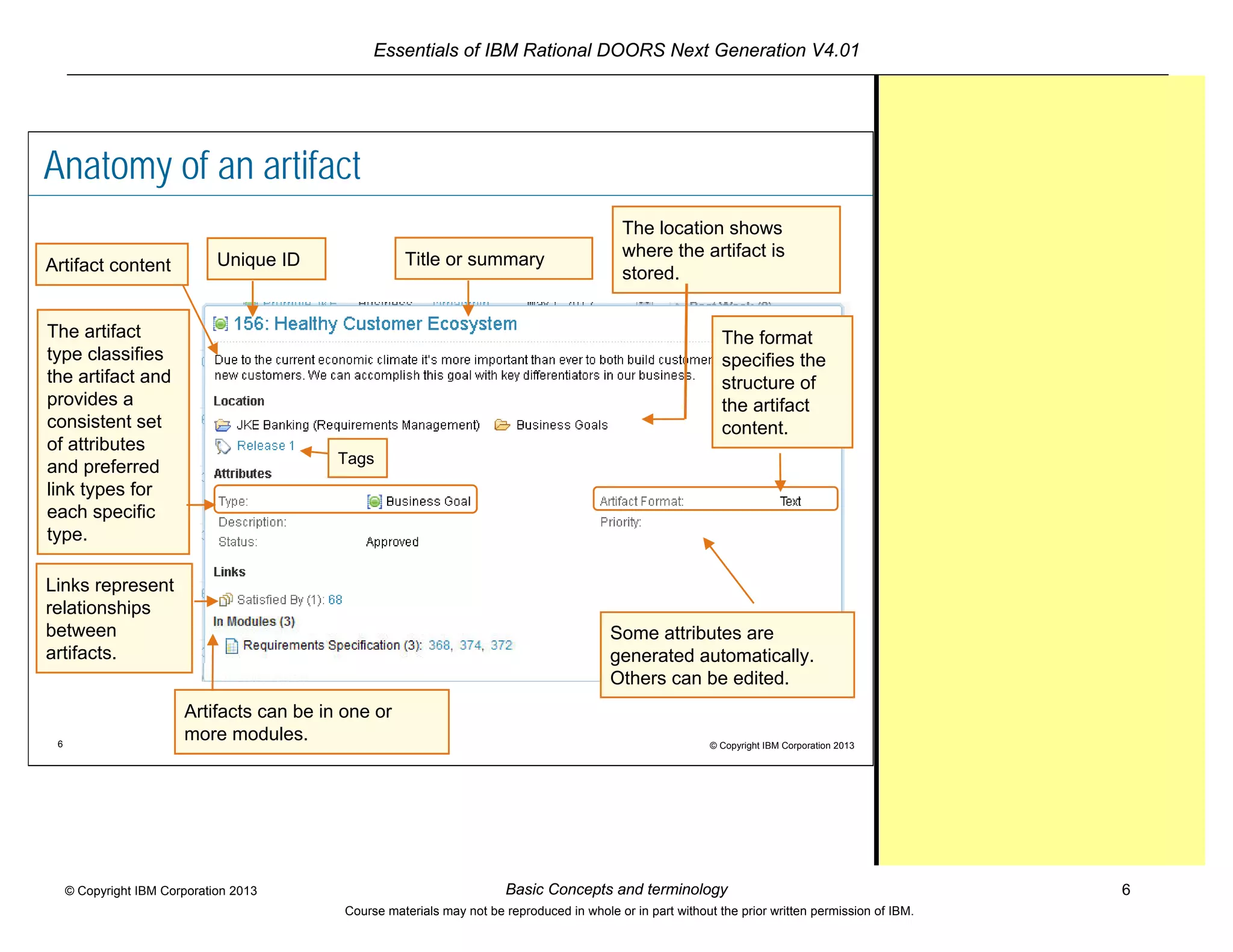 Essentials of IBM Rational DOORS Next Generation V4.01
Basic Concepts and terminology 6© Copyright IBM Corporation 2013
Course materials may not be reproduced in whole or in part without the prior written permission of IBM.
6 © Copyright IBM Corporation 2013
Anatomy of an artifact
The location shows
where the artifact is
stored.
The format
specifies the
structure of
the artifact
content.
The artifact
type classifies
the artifact and
provides a
consistent set
of attributes
and preferred
link types for
each specific
type.
Some attributes are
generated automatically.
Others can be edited.
Links represent
relationships
between
artifacts.
Unique ID
Tags
Artifact content Title or summary
Artifacts can be in one or
more modules.
 