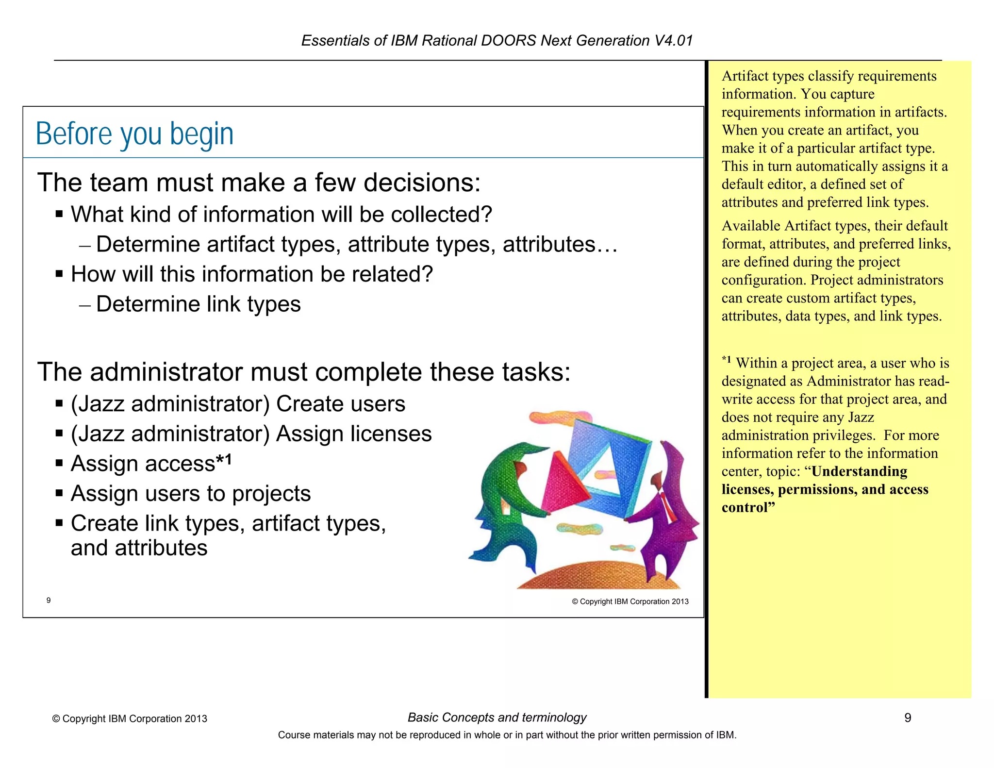Essentials of IBM Rational DOORS Next Generation V4.01
Basic Concepts and terminology 9© Copyright IBM Corporation 2013
Course materials may not be reproduced in whole or in part without the prior written permission of IBM.
9 © Copyright IBM Corporation 2013
Before you begin
The team must make a few decisions:
 What kind of information will be collected?
– Determine artifact types, attribute types, attributes…
 How will this information be related?
– Determine link types
The administrator must complete these tasks:
 (Jazz administrator) Create users
 (Jazz administrator) Assign licenses
 Assign access*1
 Assign users to projects
 Create link types, artifact types,
and attributes
Artifact types classify requirements
information. You capture
requirements information in artifacts.
When you create an artifact, you
make it of a particular artifact type.
This in turn automatically assigns it a
default editor, a defined set of
attributes and preferred link types.
Available Artifact types, their default
format, attributes, and preferred links,
are defined during the project
configuration. Project administrators
can create custom artifact types,
attributes, data types, and link types.
*1
Within a project area, a user who is
designated as Administrator has read-
write access for that project area, and
does not require any Jazz
administration privileges. For more
information refer to the information
center, topic: “Understanding
licenses, permissions, and access
control”
 