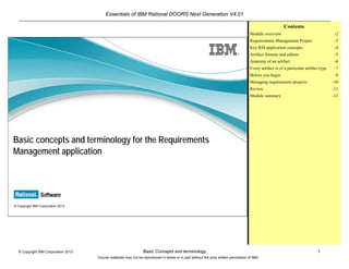 Essentials of IBM Rational DOORS Next Generation V4.01
Basic Concepts and terminology 1© Copyright IBM Corporation 2013
Course materials may not be reproduced in whole or in part without the prior written permission of IBM.
© Copyright IBM Corporation 2013
Basic concepts and terminology for the Requirements
Management application
Contents
Module overview -2
Requirements Management Project -3
Key RM application concepts -4
Artifact formats and editors -5
Anatomy of an artifact -6
Every artifact is of a particular artifact type -7
Before you begin -9
Managing requirements projects -10
Review -11
Module summary -12
 