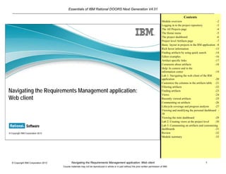 Essentials of IBM Rational DOORS Next Generation V4.01
Navigating the Requirements Management application: Web client 1© Copyright IBM Corporation 2013
Course materials may not be reproduced in whole or in part without the prior written permission of IBM.
© Copyright IBM Corporation 2013
Navigating the Requirements Management application:
Web client
Contents
Module overview -2
Logging in to the project repository -3
The All Projects page -4
The Home menu -5
The project dashboard -6
Project level Artifacts page -7
Basic layout in projects in the RM application -8
Rich hover information -13
Finding artifacts by using quick search -14
Editor examples -16
Artifact specific links -17
Comments about artifacts -18
Help: In context and in the
information center -19
Lab 1: Navigating the web client of the RM
application -20
Customize the columns in the artifacts table -21
Filtering artifacts -22
Finding artifacts -23
Views -24
Recently viewed artifacts -25
Commenting on artifacts -26
Lifecycle coverage and progress analysis -27
Viewing and modifying the personal dashboard -
28
Viewing the mini dashboard -29
Lab 2: Creating views at the project level -30
Lab 3: Commenting on artifacts and customizing
dashboards -31
Review -32
Module summary -33
 