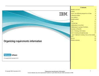 1© Copyright IBM Corporation 2013
Course materials may not be reproduced in whole or in part without the prior written permission of IBM.
Organizing requirements information
© Copyright IBM Corporation 2013
Organizing requirements information
Contents
Module overview -2
Folders -3
Views: Get different perspectives of data -5
Collection artifact -6
Text artifacts -7
Module artifact -8
Tags -11
Creating tags -12
Adding tags to an artifact -13
Adding tags to a group of artifacts -14
Summary of benefits -15
Lab 1: Working with Folders -16
Lab 2: Creating and applying tags -17
Lab 3: Optional: Creating views at the module
level -18
Review -19
Module summary -20
 
