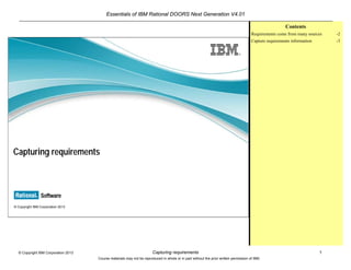 Essentials of IBM Rational DOORS Next Generation V4.01
Capturing requirements 1© Copyright IBM Corporation 2013
Course materials may not be reproduced in whole or in part without the prior written permission of IBM.
© Copyright IBM Corporation 2013
Capturing requirements
Contents
Requirements come from many sources -2
Capture requirements information -3
 