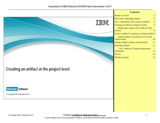Essentials of IBM Rational DOORS Next Generation V4.01
Creating an artifact at the project level 1© Copyright IBM Corporation 2013
Course materials may not be reproduced in whole or in part without the prior written permission of IBM.
Creating an artifact at the project level
© Copyright IBM Corporation 2013
Creating an artifact at the project level
Contents
Module overview -2
Web-client: Uploading artifacts -3
Lab 1: Uploading a file to create an artifact -4
Creating an artifact by using the wizard -5
Module gets created with a folder for their
artifacts -8
Create a module by copying an existing module-9
Editing artifacts at the project level on the
Artifacts page -10
Editing multiple artifacts simultaneously -11
Exporting artifacts -12
Lab 2: Optional: Creating requirements
information -13
Review -14
Module summary -15
 