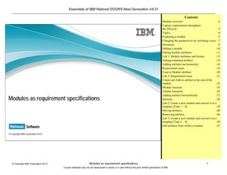 Essentials of IBM Rational DOORS Next Generation V4.01
Modules as requirement specifications 1© Copyright IBM Corporation 2013
Course materials may not be reproduced in whole or in part without the prior written permission of IBM.
© Copyright IBM Corporation 2013
Modules as requirement specifications
Contents
Module overview -2
Capture requirements throughout
the lifecycle -3
Topics -4
Exploring a module -5
Changing the perspectives by switching views -7
Glossaries -9
Editing a module -10
Editing module attributes -11
Lab 1: Module attributes and history -13
Editing contained artifacts -14
Adding artifacts (no hierarchy) -16
Requirement reuse -19
Used in Module attribute -20
Lab 2: Requirement reuse -21
Create and Add an artifact at the end of the
module -22
Module structure -24
Artifact hierarchy -25
Adding artifacts hierarchically -27
Sections -28
Lab 3: Create a new module and convert it to a
template [Task 1 – 4] -39
Moving artifacts -40
Removing artifacts -46
Lab 3: Create a new module and convert it to a
template [Task 5 – 9] -50
Edit artifacts from within a module -51
 
