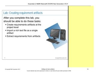 Essentials of IBM® Rational® DOORS Next Generation V4.01
Editing rich-text artifacts 10© Copyright IBM Corporation 2013
Course materials may not be reproduced in whole or in part without the prior written permission of IBM.
10 © Copyright IBM Corporation 2013
Lab: Creating requirement artifacts
After you complete this lab, you
should be able to do these tasks:
 Create requirements artifacts at the
project level
 Import a rich text file as a single
artifact
 Extract requirements from artifacts
 