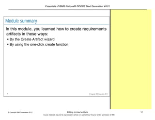 Essentials of IBM® Rational® DOORS Next Generation V4.01
Editing rich-text artifacts 12© Copyright IBM Corporation 2013
Course materials may not be reproduced in whole or in part without the prior written permission of IBM.
12 © Copyright IBM Corporation 2013
Module summary
In this module, you learned how to create requirements
artifacts in these ways:
 By the Create Artifact wizard
 By using the one-click create function
 