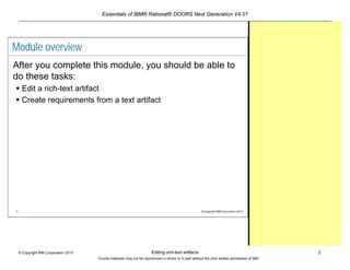 Essentials of IBM® Rational® DOORS Next Generation V4.01
Editing rich-text artifacts 2© Copyright IBM Corporation 2013
Course materials may not be reproduced in whole or in part without the prior written permission of IBM.
2 © Copyright IBM Corporation 2013
Module overview
After you complete this module, you should be able to
do these tasks:
 Edit a rich-text artifact
 Create requirements from a text artifact
 