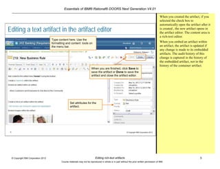 Essentials of IBM® Rational® DOORS Next Generation V4.01
Editing rich-text artifacts 5© Copyright IBM Corporation 2013
Course materials may not be reproduced in whole or in part without the prior written permission of IBM.
5 © Copyright IBM Corporation 2013
Editing a text artifact in the artifact editor
Type content here. Use the
formatting and content tools on
the menu bar.
When you are finished, click Save to
save the artifact or Done to save the
artifact and close the artifact editor.
Set attributes for the
artifact.
When you created the artifact, if you
selected the check box to
automatically open the artifact after it
is created , the new artifact opens in
the artifact editor. The content area is
a rich-text editor.
When you embed an artifact within
an artifact, the artifact is updated if
any change is made to its embedded
artifacts. The audit history of this
change is captured in the history of
the embedded artifact, not in the
history of the container artifact.
 