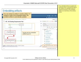 Essentials of IBM® Rational® DOORS Next Generation V4.01
Editing rich-text artifacts 6© Copyright IBM Corporation 2013
Course materials may not be reproduced in whole or in part without the prior written permission of IBM.
6 © Copyright IBM Corporation 2013
Embedding artifacts
You can embed an artifact in another artifact. If a
change is made to the embedded artifact, the
container artifact is automatically updated.
Double-click the embedded
artifact to go to it.
If any embedded artifacts are updated, the
containing artifact is automatically updated.
The changes to an embedded artifact are
captured in the history of the embedded
artifact, not in the history of the container
artifact.
 