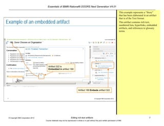 Essentials of IBM® Rational® DOORS Next Generation V4.01
Editing rich-text artifacts 7© Copyright IBM Corporation 2013
Course materials may not be reproduced in whole or in part without the prior written permission of IBM.
7 © Copyright IBM Corporation 2013
Example of an embedded artifact
Artifact 322 is
Embedded in artifact 189
Artifact 189 Embeds artifact 322
This example represents a “Story”
that has been elaborated in an artifact
that is of the Text format.
This artifact contains rich text,
numbered lists, hyperlinks, embedded
artifacts, and references to glossary
terms.
 