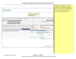 Essentials of IBM® Rational® DOORS Next Generation V4.01
Editing rich-text artifacts 8© Copyright IBM Corporation 2013
Course materials may not be reproduced in whole or in part without the prior written permission of IBM.
8 © Copyright IBM Corporation 2013
Glossaries
Lookup, use, or create
a glossary term
While in edit mode of a rich text
artifact, you can look up a glossary
term. If it exists, you can hyperlink
to it. If it does not exist, you can
create one and hyperlink to it.
 