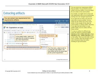 Essentials of IBM® Rational® DOORS Next Generation V4.01
Editing rich-text artifacts 9© Copyright IBM Corporation 2013
Course materials may not be reproduced in whole or in part without the prior written permission of IBM.
9 © Copyright IBM Corporation 2013
Extracting artifacts
You can extract new requirements from
requirements artifacts.
In the artifact editor, select and
right-click the content to capture
as a new requirement.
1
From the menu, select to link to
or insert the new artifact. The
new artifact will be the same type
as the current requirement.
2
You can extract new requirements artifacts
from an artifact. You can link the current
artifact to the new artifact, or you can embed
the new artifact in the current artifact.
For example, you might want to extract and
link requirements when you are transforming
meeting notes into managed requirements.
If you right-click an artifact and select the
menu item to create an artifact , the new
artifact has the artifact type of the current
artifact. In the example on this slide, the
current artifact is a feature artifact. Therefore,
if you right-click that artifact to create
another artifact, the new artifact will be a
feature artifact.
To create an artifact of a different type,
extract the artifact by clicking the Save
Selection as New Artifact and Link or Save
Selection as New Artifact and Insert icons
on the toolbar. When you click either of those
icons, a window opens that prompts you to
select information about the artifact,
including its type and location.
 