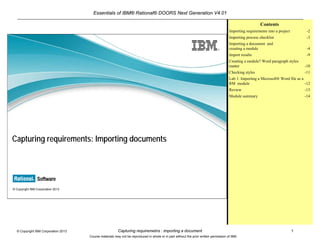 Essentials of IBM® Rational® DOORS Next Generation V4.01
Capturing requiremetns : importing a document 1© Copyright IBM Corporation 2013
Course materials may not be reproduced in whole or in part without the prior written permission of IBM.
© Copyright IBM Corporation 2013
Capturing requirements: Importing documents
Contents
Module overview -2
Importing requirements into a project -3
Importing process checklist -4
Importing a document and creating a module -5
Import results -10
Creating a module? Word paragraph styles
matter -11
Checking styles -12
Lab 1: Importing a Microsoft® Word file as a
RM module -13
Lab 2 : Importing requirements artifacts from a
CSV file -14
Review -15
Module summary -16
 