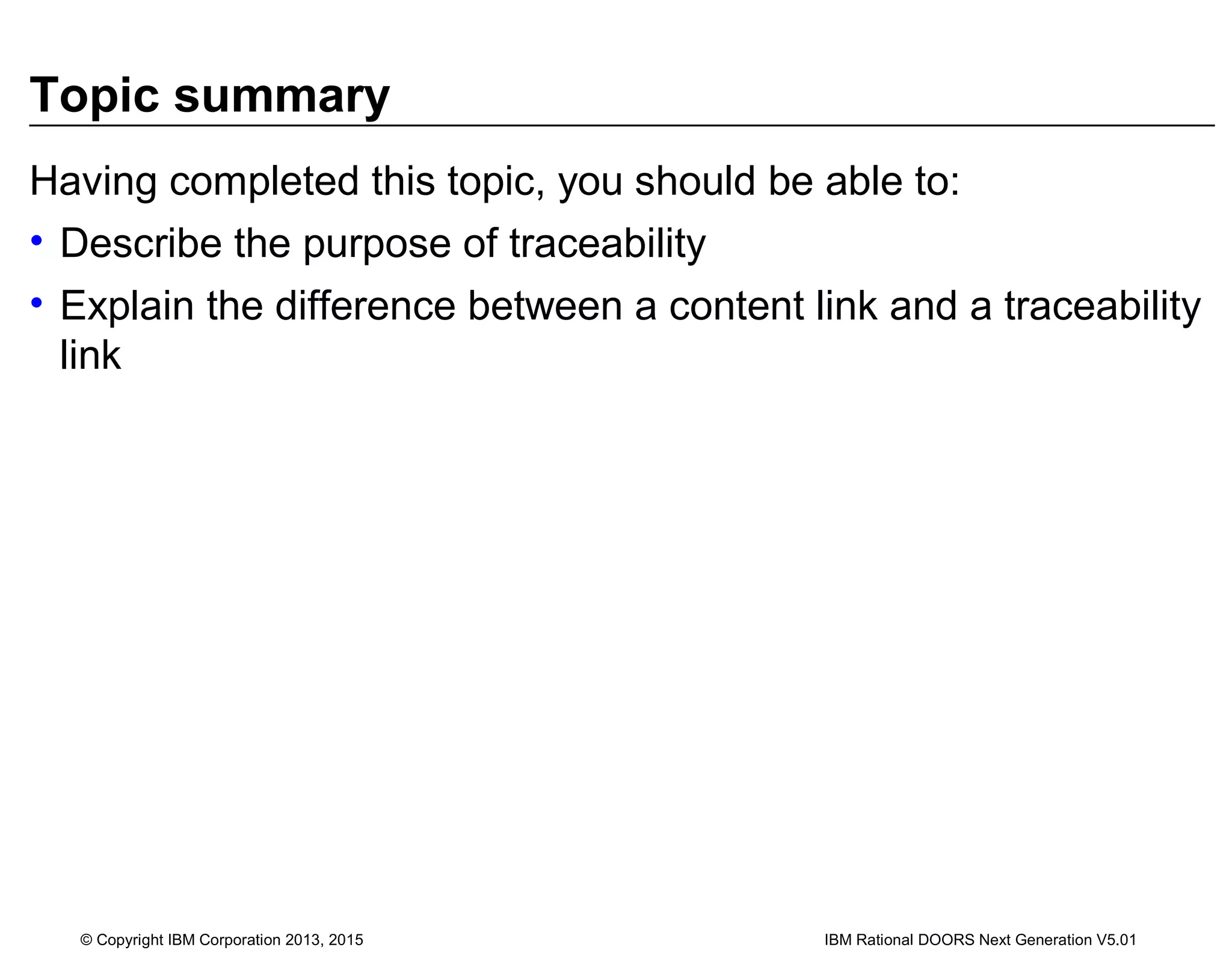Topic summary
Having completed this topic, you should be able to:
• Describe the purpose of traceability
• Explain the difference between a content link and a traceability
link
© Copyright IBM Corporation 2013, 2015 IBM Rational DOORS Next Generation V5.01
 