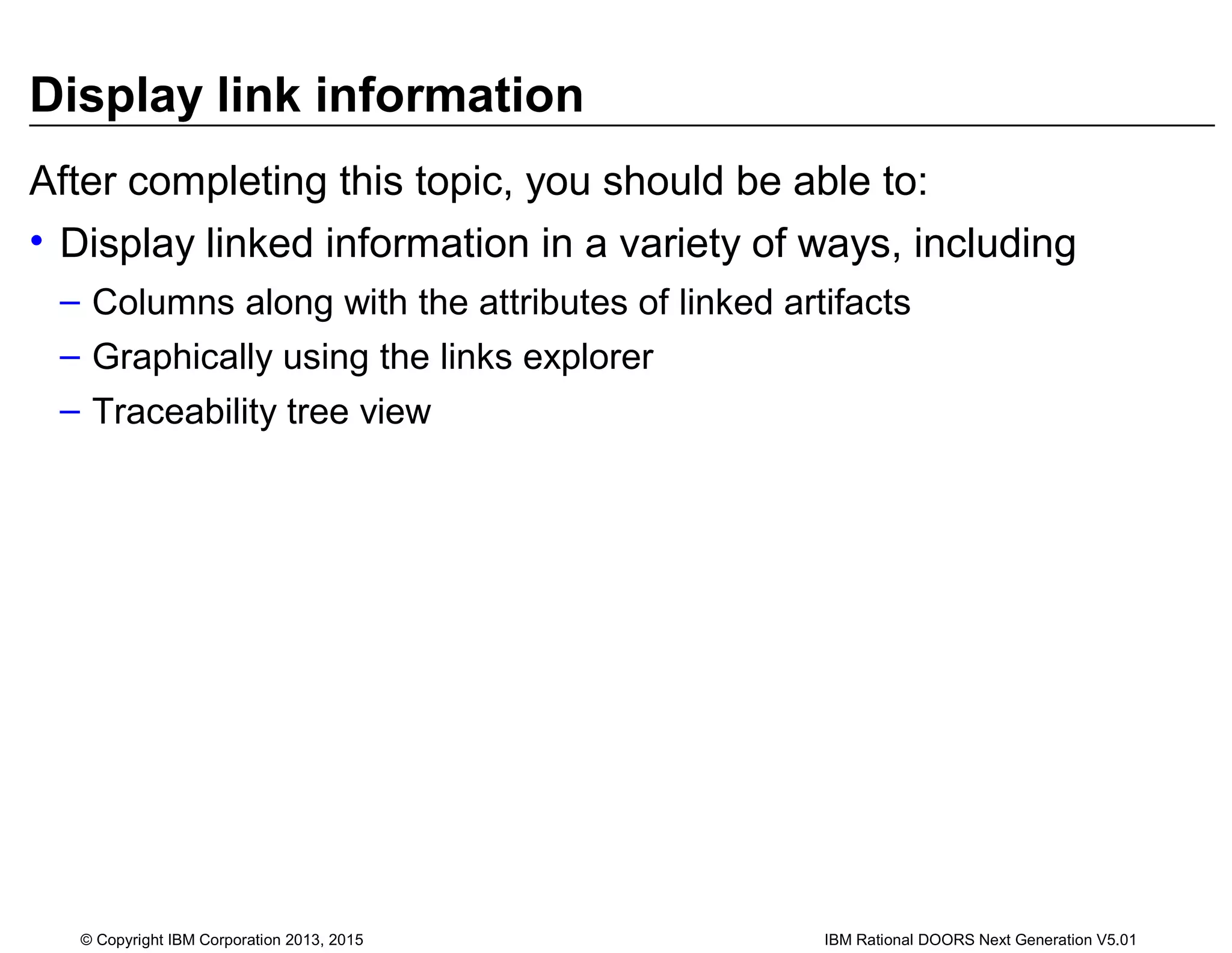 Display link information
After completing this topic, you should be able to:
• Display linked information in a variety of ways, including
– Columns along with the attributes of linked artifacts
– Graphically using the links explorer
– Traceability tree view
© Copyright IBM Corporation 2013, 2015 IBM Rational DOORS Next Generation V5.01
 