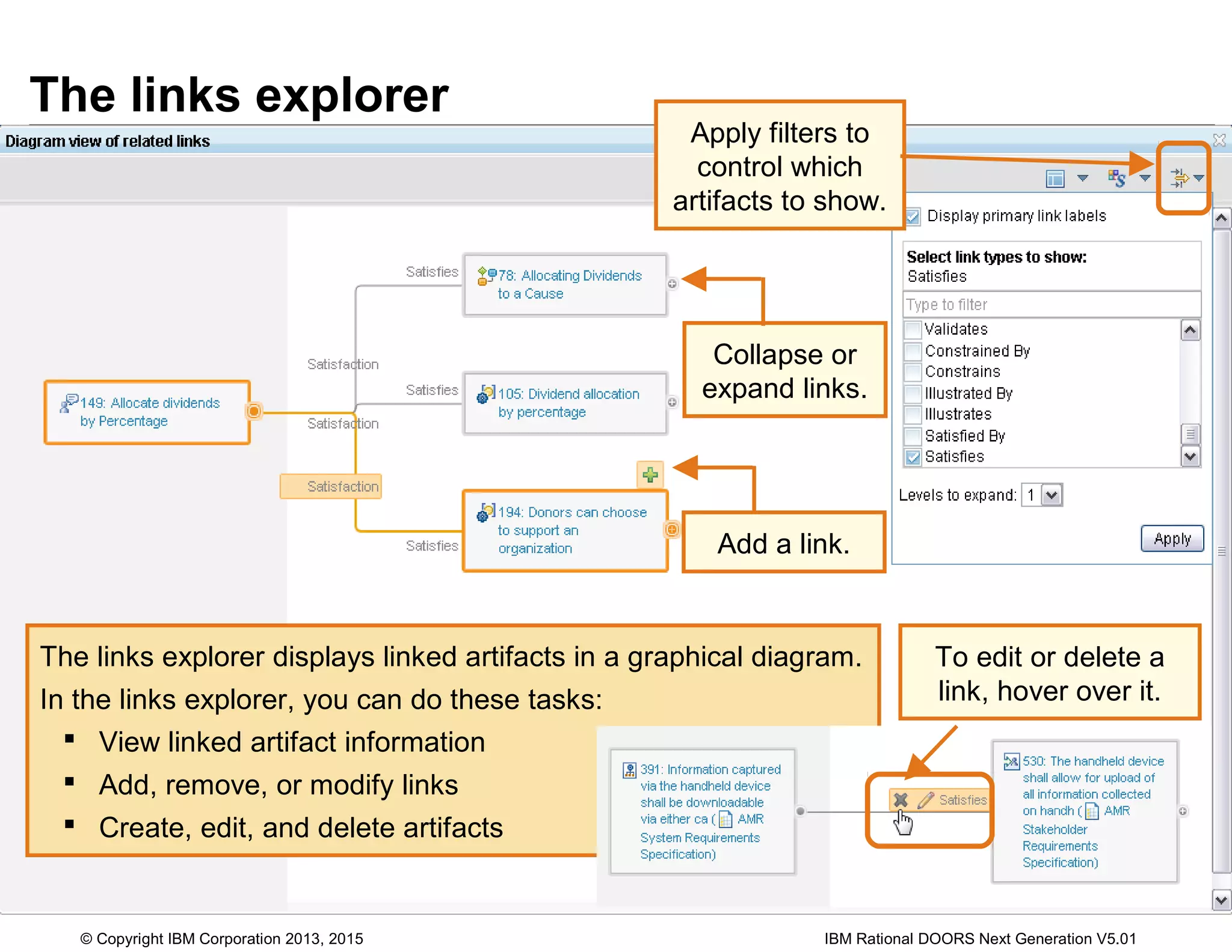 The links explorer
Apply filters to
control which
artifacts to show.
Collapse or
expand links.
The links explorer displays linked artifacts in a graphical diagram.
In the links explorer, you can do these tasks:
 View linked artifact information
 Add, remove, or modify links
 Create, edit, and delete artifacts
Add a link.
To edit or delete a
link, hover over it.
© Copyright IBM Corporation 2013, 2015 IBM Rational DOORS Next Generation V5.01
 