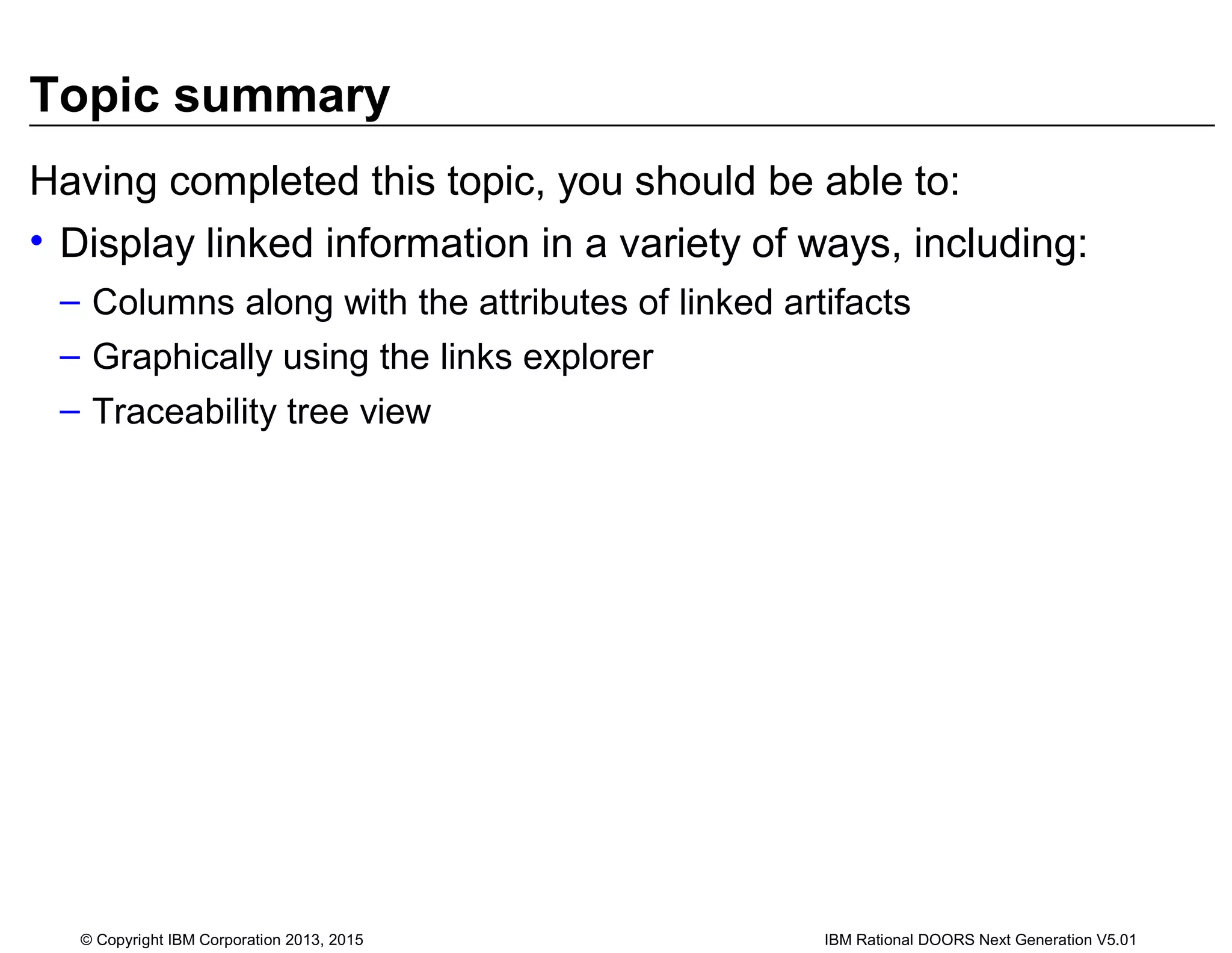 Topic summary
Having completed this topic, you should be able to:
• Display linked information in a variety of ways, including:
– Columns along with the attributes of linked artifacts
– Graphically using the links explorer
– Traceability tree view
© Copyright IBM Corporation 2013, 2015 IBM Rational DOORS Next Generation V5.01
 