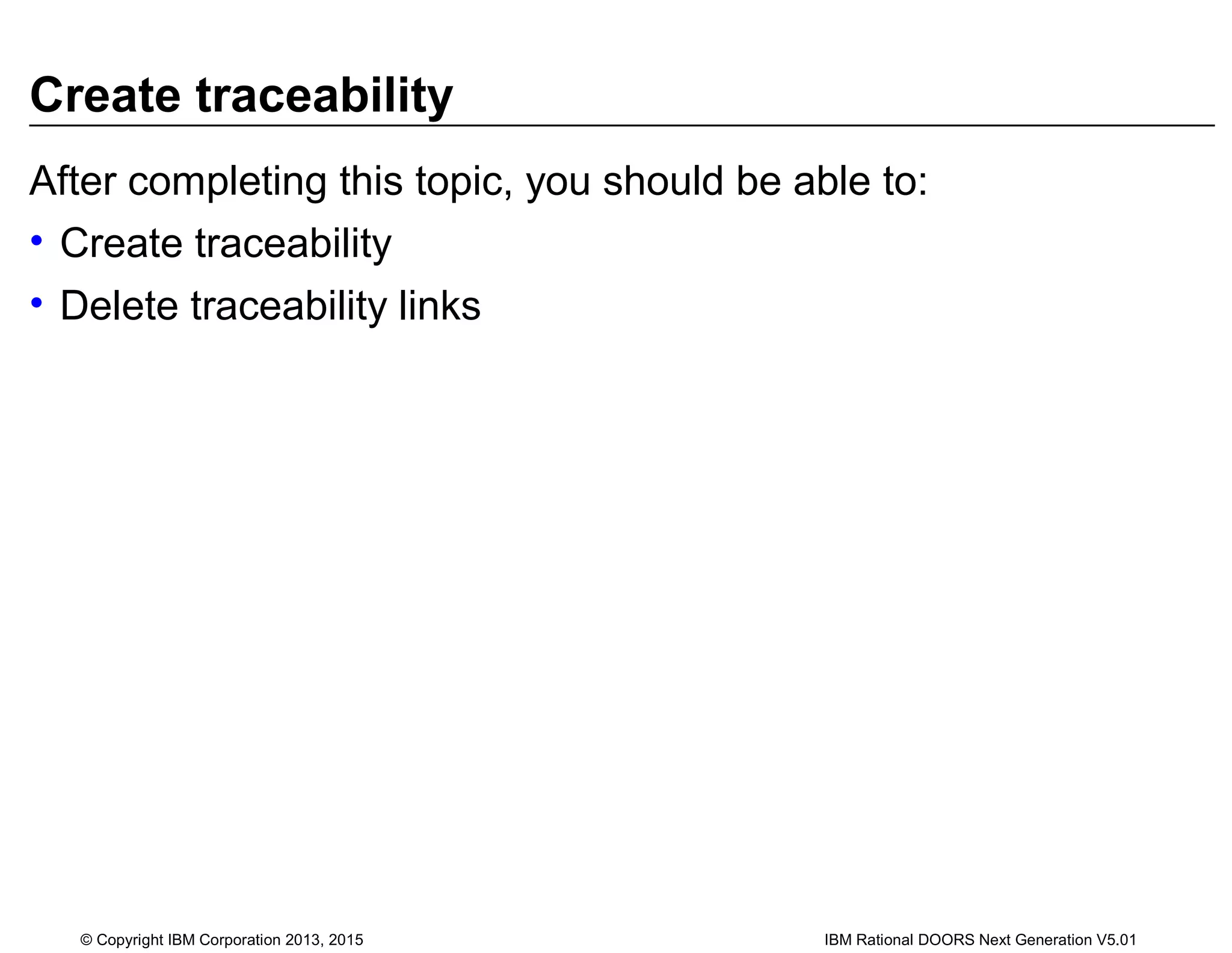 Create traceability
After completing this topic, you should be able to:
• Create traceability
• Delete traceability links
© Copyright IBM Corporation 2013, 2015 IBM Rational DOORS Next Generation V5.01
 