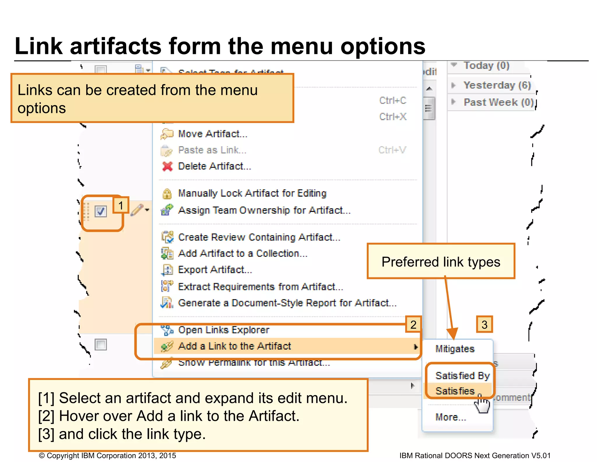 Link artifacts form the menu options
Links can be created from the menu
options
1
2 3
[1] Select an artifact and expand its edit menu.
[2] Hover over Add a link to the Artifact.
[3] and click the link type.
Preferred link types
© Copyright IBM Corporation 2013, 2015 IBM Rational DOORS Next Generation V5.01
 