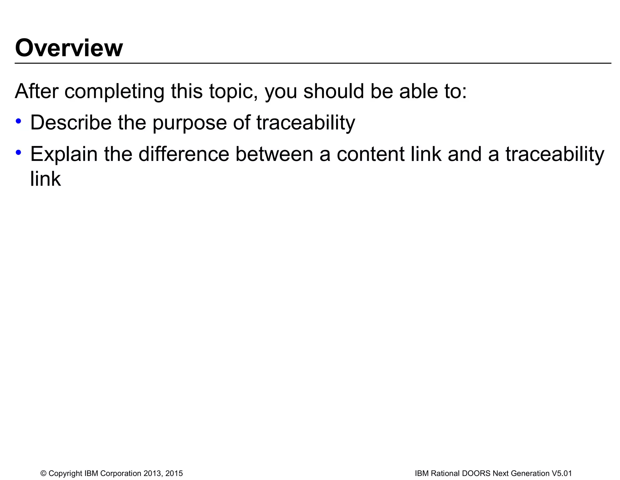 Overview
After completing this topic, you should be able to:
• Describe the purpose of traceability
• Explain the difference between a content link and a traceability
link
© Copyright IBM Corporation 2013, 2015 IBM Rational DOORS Next Generation V5.01
 