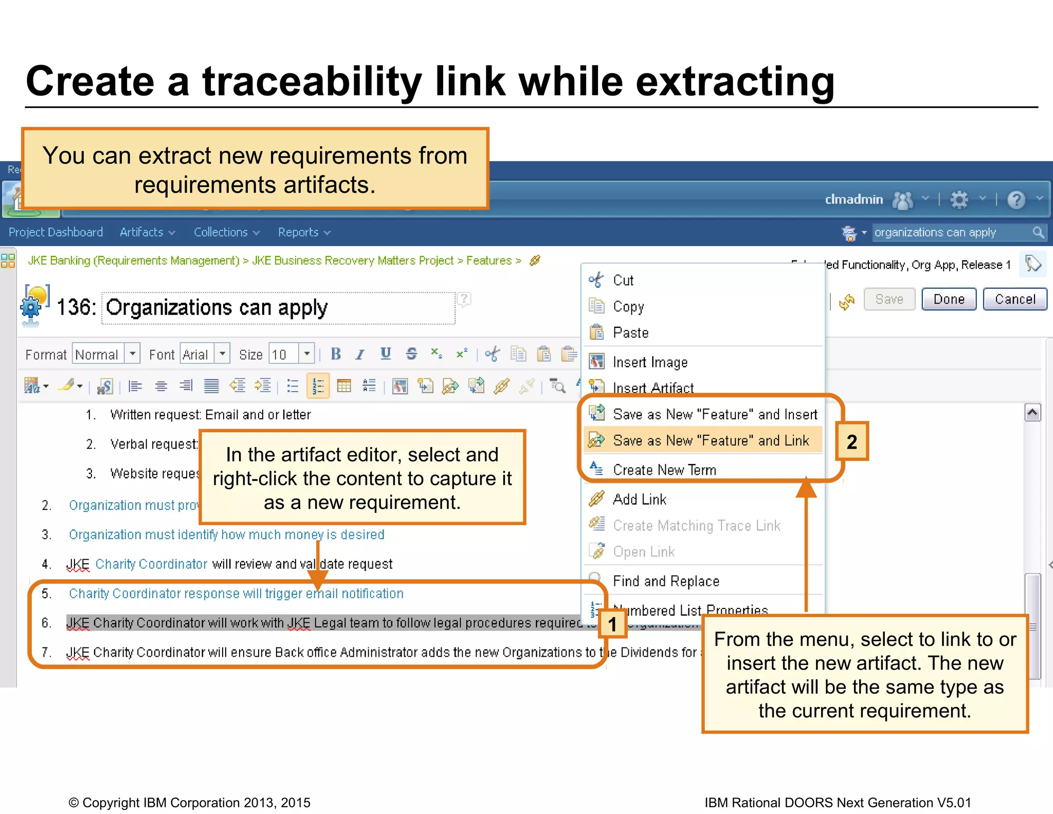 Create a traceability link while extracting
You can extract new requirements from
requirements artifacts.
In the artifact editor, select and
right-click the content to capture it
as a new requirement.
1
From the menu, select to link to or
insert the new artifact. The new
artifact will be the same type as
the current requirement.
2
© Copyright IBM Corporation 2013, 2015 IBM Rational DOORS Next Generation V5.01
 
