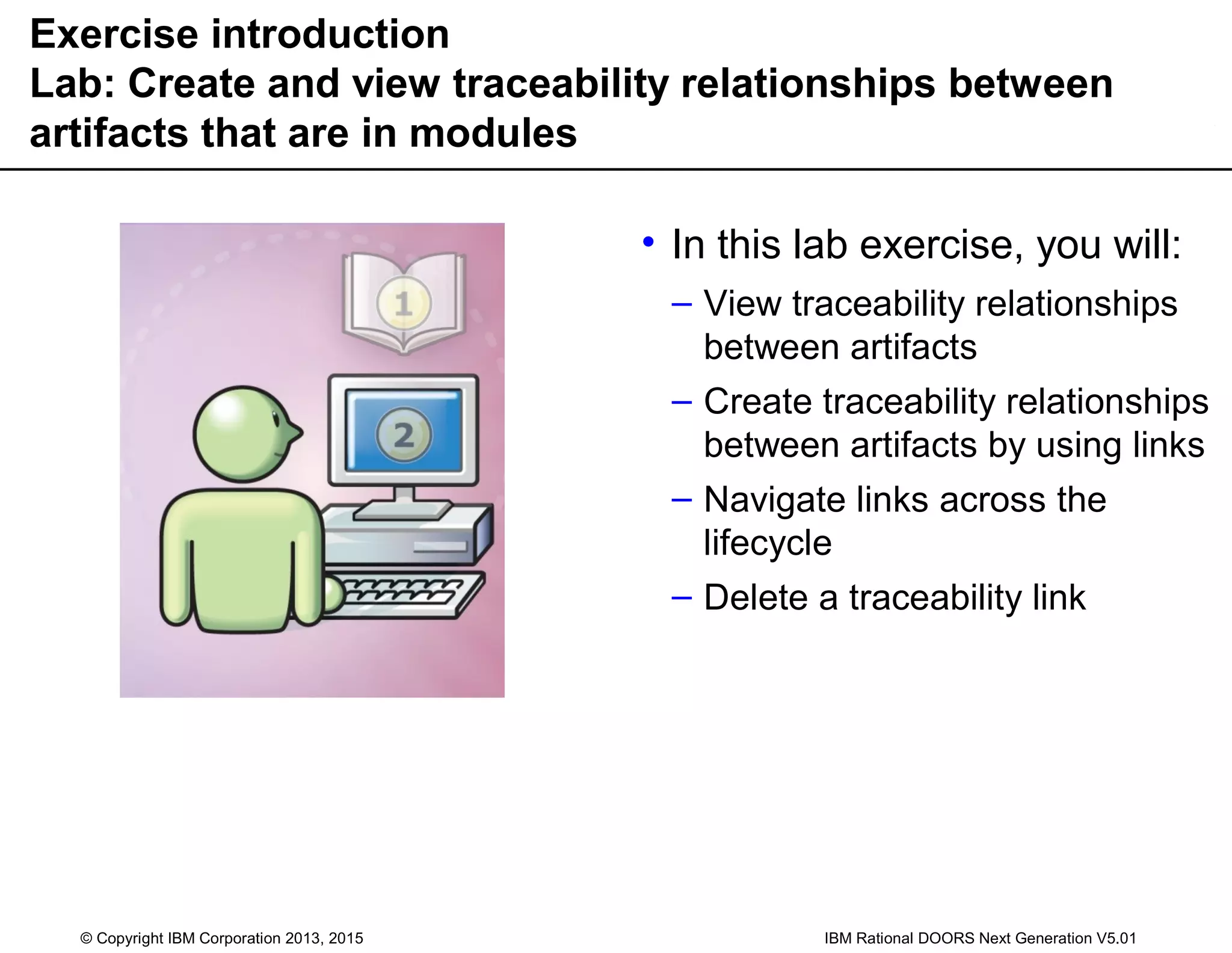 Exercise introduction
Lab: Create and view traceability relationships between
artifacts that are in modules
• In this lab exercise, you will:
– View traceability relationships
between artifacts
– Create traceability relationships
between artifacts by using links
– Navigate links across the
lifecycle
– Delete a traceability link
© Copyright IBM Corporation 2013, 2015 IBM Rational DOORS Next Generation V5.01
 