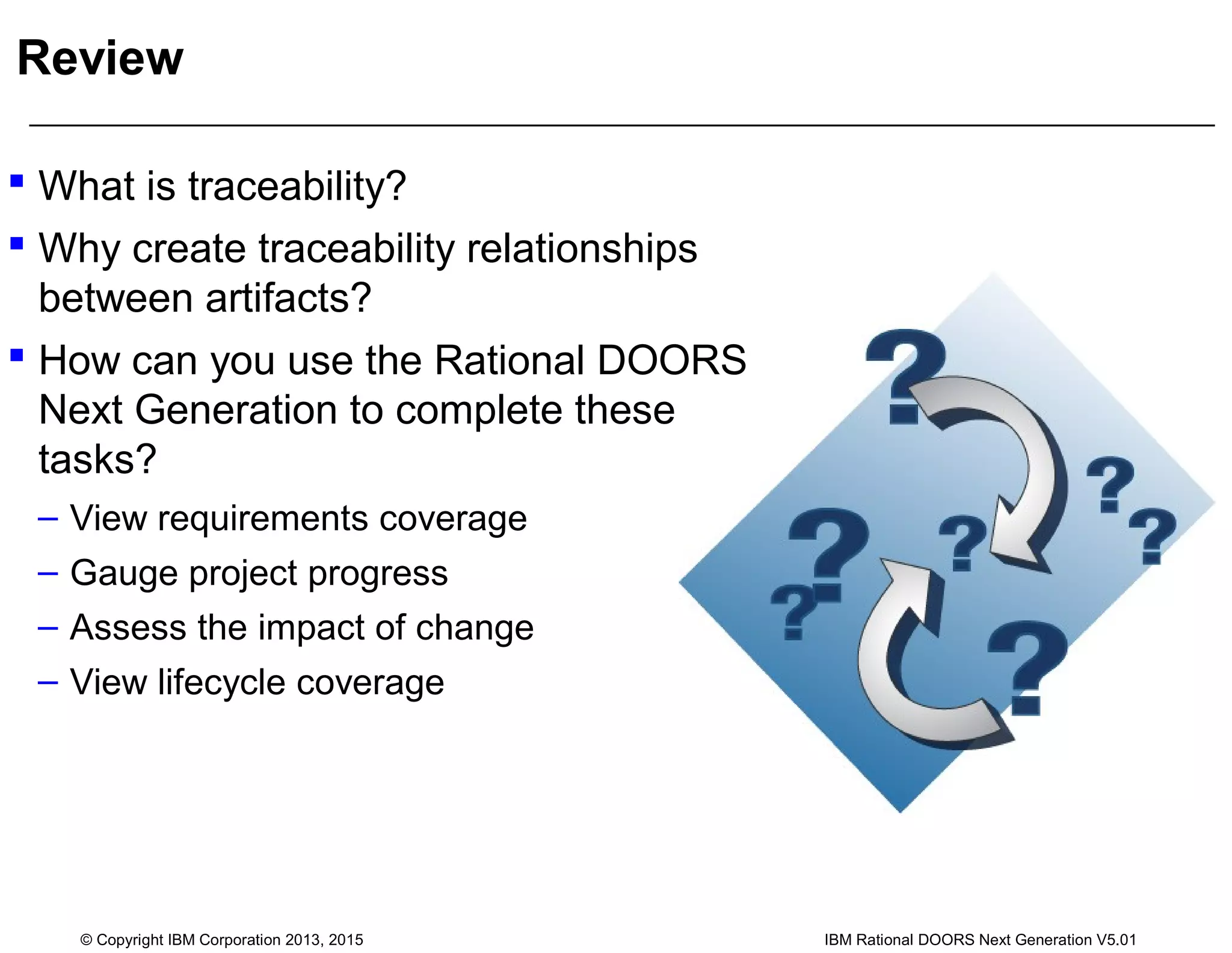 Review
 What is traceability?
 Why create traceability relationships
between artifacts?
 How can you use the Rational DOORS
Next Generation to complete these
tasks?
– View requirements coverage
– Gauge project progress
– Assess the impact of change
– View lifecycle coverage
© Copyright IBM Corporation 2013, 2015 IBM Rational DOORS Next Generation V5.01
 