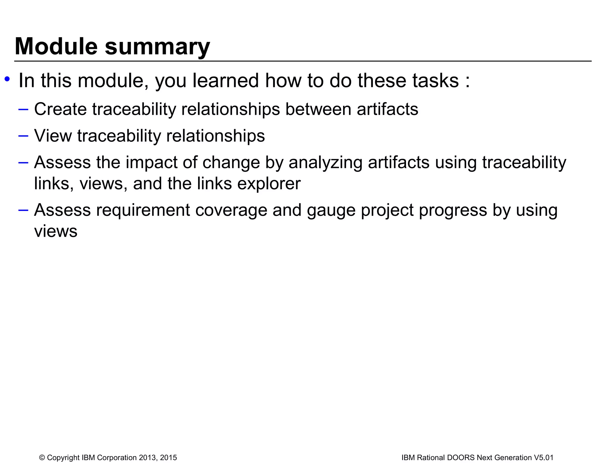 Module summary
• In this module, you learned how to do these tasks :
– Create traceability relationships between artifacts
– View traceability relationships
– Assess the impact of change by analyzing artifacts using traceability
links, views, and the links explorer
– Assess requirement coverage and gauge project progress by using
views
© Copyright IBM Corporation 2013, 2015 IBM Rational DOORS Next Generation V5.01
 