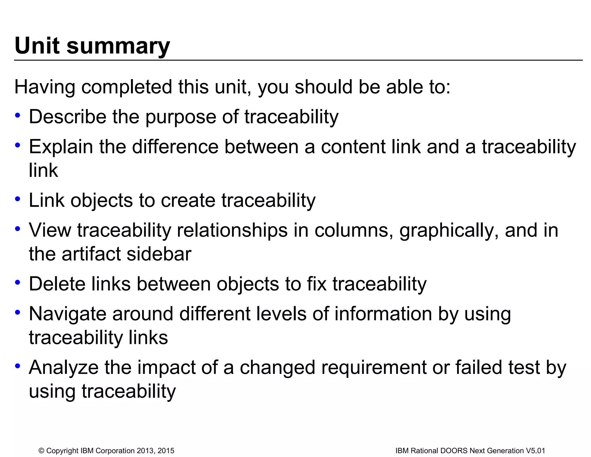 Unit summary
Having completed this unit, you should be able to:
• Describe the purpose of traceability
• Explain the difference between a content link and a traceability
link
• Link objects to create traceability
• View traceability relationships in columns, graphically, and in
the artifact sidebar
• Delete links between objects to fix traceability
• Navigate around different levels of information by using
traceability links
• Analyze the impact of a changed requirement or failed test by
using traceability
© Copyright IBM Corporation 2013, 2015 IBM Rational DOORS Next Generation V5.01
 