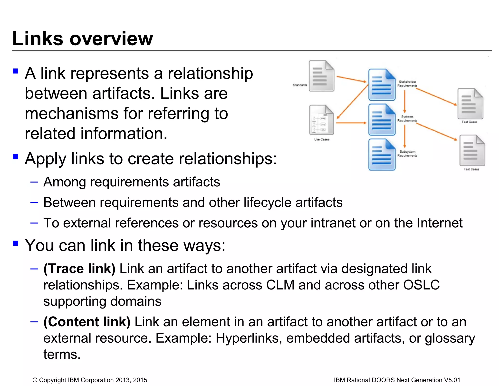Links overview
 A link represents a relationship
between artifacts. Links are
mechanisms for referring to
related information.
 Apply links to create relationships:
– Among requirements artifacts
– Between requirements and other lifecycle artifacts
– To external references or resources on your intranet or on the Internet
 You can link in these ways:
– (Trace link) Link an artifact to another artifact via designated link
relationships. Example: Links across CLM and across other OSLC
supporting domains
– (Content link) Link an element in an artifact to another artifact or to an
external resource. Example: Hyperlinks, embedded artifacts, or glossary
terms.
© Copyright IBM Corporation 2013, 2015 IBM Rational DOORS Next Generation V5.01
 