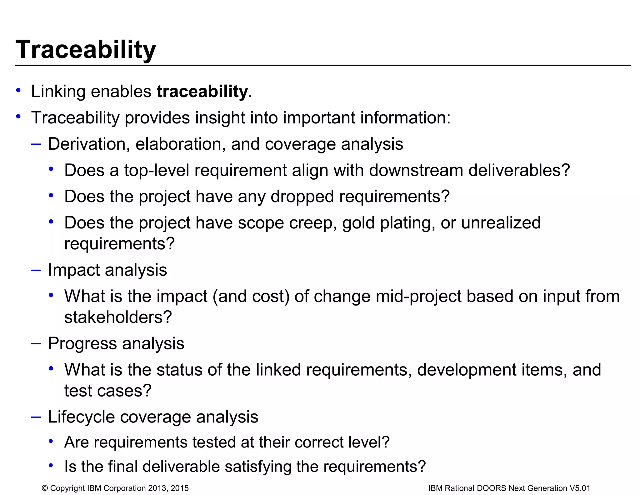 Traceability
• Linking enables traceability.
• Traceability provides insight into important information:
– Derivation, elaboration, and coverage analysis
• Does a top-level requirement align with downstream deliverables?
• Does the project have any dropped requirements?
• Does the project have scope creep, gold plating, or unrealized
requirements?
– Impact analysis
• What is the impact (and cost) of change mid-project based on input from
stakeholders?
– Progress analysis
• What is the status of the linked requirements, development items, and
test cases?
– Lifecycle coverage analysis
• Are requirements tested at their correct level?
• Is the final deliverable satisfying the requirements?
© Copyright IBM Corporation 2013, 2015 IBM Rational DOORS Next Generation V5.01
 