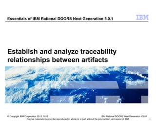 Course materials may not be reproduced in whole or in part without the prior written permission of IBM. 9.0
Establish and analyze traceability
relationships between artifacts
Essentials of IBM Rational DOORS Next Generation 5.0.1
© Copyright IBM Corporation 2013, 2015 IBM Rational DOORS Next Generation V5.01
 