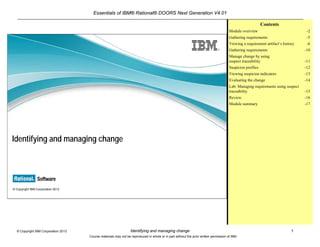 Essentials of IBM® Rational® DOORS Next Generation V4.01
Identifying and managing change 1© Copyright IBM Corporation 2013
Course materials may not be reproduced in whole or in part without the prior written permission of IBM.
© Copyright IBM Corporation 2013
Identifying and managing change
Contents
Module overview -2
Gathering requirements -5
Viewing a requirement artifact’s history -6
Gathering requirements -10
Manage change by using
suspect traceability -11
Suspicion profiles -12
Viewing suspicion indicators -13
Evaluating the change -14
Lab: Managing requirements using suspect
traceability -15
Review -16
Module summary -17
 