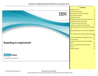 Essentials of IBM® Rational® DOORS Next Generation V4.01
Reporting on requirements 1© Copyright IBM Corporation 2013
Course materials may not be reproduced in whole or in part without the prior written permission of IBM.
© Copyright IBM Corporation 2013
Reporting on requirements
Contents
Module overview -2
Document-style reports -3
Print options from within the artifact -4
Document-style reports -6
Application reports -7
Rational Reporting for Document Generation -8
Predefined document-style reports -9
Creating a document-style report -11
Opening a saved document-style report -15
Rational Reporting for Development Intelligence-
18
Rational Reporting for Development Intelligence-
19
Flow of information for data warehouse reporting
-20
Pre-defined development intelligence reports -21
Viewing reports -22
Coverage of Requirements by Development
Items -24
Lab: Generating document-style reports -31
Review -32
Module summary -33
 