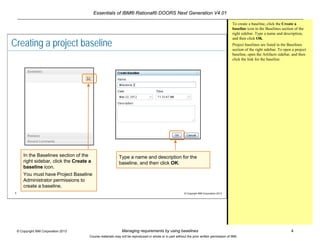 Essentials of IBM® Rational® DOORS Next Generation V4.01
Managing requirements by using baselines 4© Copyright IBM Corporation 2013
Course materials may not be reproduced in whole or in part without the prior written permission of IBM.
4 © Copyright IBM Corporation 2013
Creating a project baseline
In the Baselines section of the
right sidebar, click the Create a
baseline icon.
You must have Project Baseline
Administrator permissions to
create a baseline.
Type a name and description for the
baseline, and then click OK.
To create a baseline, click the Create a
baseline icon in the Baselines section of the
right sidebar. Type a name and description,
and then click OK.
Project baselines are listed in the Baselines
section of the right sidebar. To open a project
baseline, open the Artifacts sidebar, and then
click the link for the baseline.
 