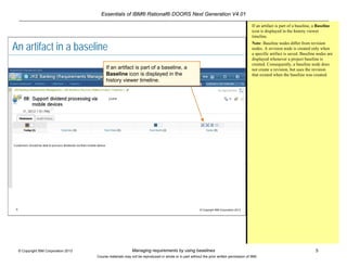 Essentials of IBM® Rational® DOORS Next Generation V4.01
Managing requirements by using baselines 5© Copyright IBM Corporation 2013
Course materials may not be reproduced in whole or in part without the prior written permission of IBM.
5 © Copyright IBM Corporation 2013
An artifact in a baseline
If an artifact is part of a baseline, a
Baseline icon is displayed in the
history viewer timeline.
If an artifact is part of a baseline, a Baseline
icon is displayed in the history viewer
timeline.
Note: Baseline nodes differ from revision
nodes. A revision node is created only when
a specific artifact is saved. Baseline nodes are
displayed whenever a project baseline is
created. Consequently, a baseline node does
not create a revision, but uses the revision
that existed when the baseline was created.
 