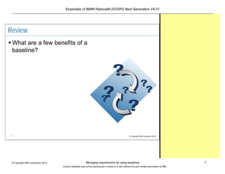 Essentials of IBM® Rational® DOORS Next Generation V4.01
Managing requirements by using baselines 7© Copyright IBM Corporation 2013
Course materials may not be reproduced in whole or in part without the prior written permission of IBM.
7 © Copyright IBM Corporation 2013
Review
 What are a few benefits of a
baseline?
 