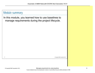 Essentials of IBM® Rational® DOORS Next Generation V4.01
Managing requirements by using baselines 8© Copyright IBM Corporation 2013
Course materials may not be reproduced in whole or in part without the prior written permission of IBM.
8 © Copyright IBM Corporation 2013
Module summary
In this module, you learned how to use baselines to
manage requirements during the project lifecycle.
 