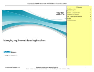 Essentials of IBM® Rational® DOORS Next Generation V4.01
Managing requirements by using baselines 1© Copyright IBM Corporation 2013
Course materials may not be reproduced in whole or in part without the prior written permission of IBM.
© Copyright IBM Corporation 2013
Managing requirements by using baselines
Contents
Module overview -2
Project baselines -3
Creating a project baseline -4
An artifact in a baseline -5
Lab : Create a project baseline -6
Review -7
Module summary -8
 