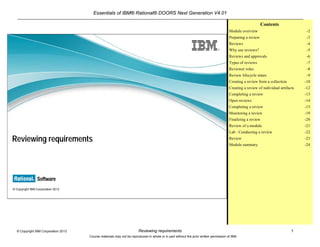 Essentials of IBM® Rational® DOORS Next Generation V4.01
Reviewing requirements 1© Copyright IBM Corporation 2013
Course materials may not be reproduced in whole or in part without the prior written permission of IBM.
© Copyright IBM Corporation 2013
Reviewing requirements
Contents
Module overview -2
Preparing a review -3
Reviews -4
Why use reviews? -5
Reviews and approvals -6
Types of reviews -7
Reviewer roles -8
Review lifecycle states -9
Creating a review from a collection -10
Creating a review of individual artifacts -12
Completing a review -13
Open reviews -14
Completing a review -15
Monitoring a review -19
Finalizing a review -20
Review of a module -21
Lab : Conducting a review -22
Review -23
Module summary -24
 