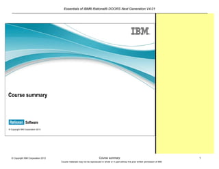 Essentials of IBM® Rational® DOORS Next Generation V4.01
Course summary 1© Copyright IBM Corporation 2013
Course materials may not be reproduced in whole or in part without the prior written permission of IBM.
© Copyright IBM Corporation 2013
Course summary
 