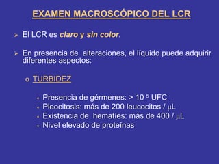 ¾ El LCR es claro y sin color.
¾ En presencia de alteraciones, el líquido puede adquirir
diferentes aspectos:
o TURBIDEZ
ƒ Presencia de gérmenes: > 10 5 UFC
ƒ Pleocitosis: más de 200 leucocitos / µL
ƒ Existencia de hematíes: más de 400 / µL
ƒ Nivel elevado de proteínas
EXAMEN MACROSCÓPICO DEL LCR
 