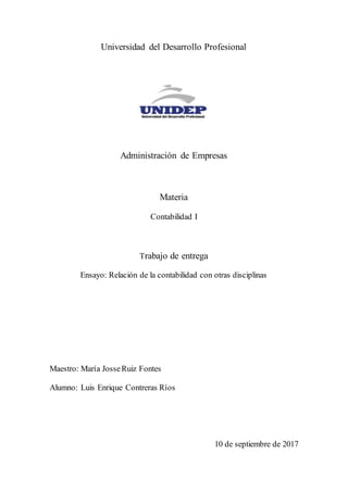 Universidad del Desarrollo Profesional
Administración de Empresas
Materia
Contabilidad I
Trabajo de entrega
Ensayo: Relación de la contabilidad con otras disciplinas
Maestro: María JosseRuiz Fontes
Alumno: Luis Enrique Contreras Ríos
10 de septiembre de 2017
 