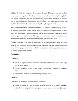 Código de ética: Los integrantes de la empresa de uranio 235, deben tener una conducta
buena hacia sus compañeros de trabajo, así como también la actuación entre los empleados
y su relación con terceros, que debe estar basada en el respeto mutuo entre todas las personas
con las que se relacionan; el compromiso con su trabajo y con la empresa; el respeto a la
legalidad, la solidaridad, la cooperación, la integridad y la responsabilidad.
Responsabilidad social y medio ambiente: Los materiales de laboratorio y reactivos
de desechos que nuestros clientes tengan, ir por ellos para que la empresa busque el mejor
lugar para desecharlos y así no contaminar más al medio ambiente. Encargarnos de los
reactivos que no se pueden echar al drenaje, así como reactivos tóxicos y dañinos ya no
usados recolectarlos para que no dañen a las personas que estén cerca de él.
Cultura organizacional: Que los trabajadores de la empresa busquen llegar a la meta
requerida por la empresa, como también cumplir el objetivo que tiene cada departamento,
como también que puedan resolver y enfrentar sus problemas internos y externos, aplicando
los valores que predica la empresa.
Planeación
Objetivos
1. Ser de las mejores empresas en cuanto al material de laboratorio que se vende y que
sea de buena calidad.
2. Atender a nuestros clientes de una manera especializada y entregar los pedidos a
tiempo
3. Proporcionar reactivos de calidad buena y con bajos costos.
Políticas
Las políticas de la empresa se conforman por lo siguiente:
 Abuso de sustancias: No se pueden consumir en horario de trabajo sustancias
alcohólicas, ni estupefacientes, esto para no causar caos, ni tampoco algún riesgo
 